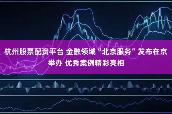杭州股票配资平台 金融领域“北京服务”发布在京举办 优秀案例精彩亮相
