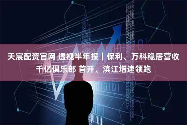 天宸配资官网 透视半年报｜保利、万科稳居营收千亿俱乐部 首开、滨江增速领跑