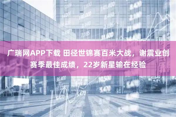 广瑞网APP下载 田径世锦赛百米大战，谢震业创赛季最佳成绩，22岁新星输在经验