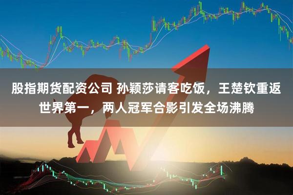 股指期货配资公司 孙颖莎请客吃饭，王楚钦重返世界第一，两人冠军合影引发全场沸腾