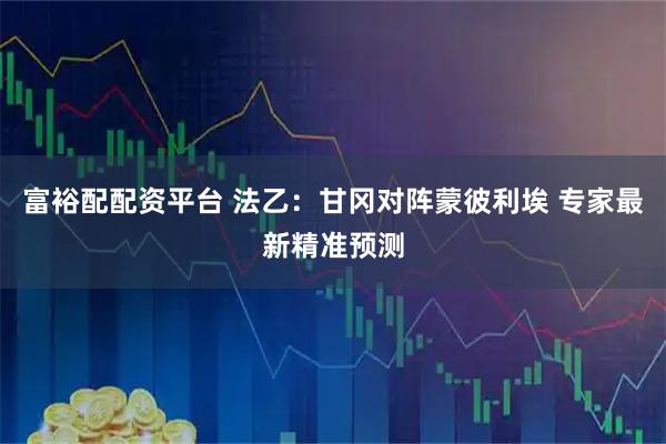 富裕配配资平台 法乙：甘冈对阵蒙彼利埃 专家最新精准预测