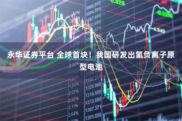 永华证券平台 全球首块！我国研发出氢负离子原型电池