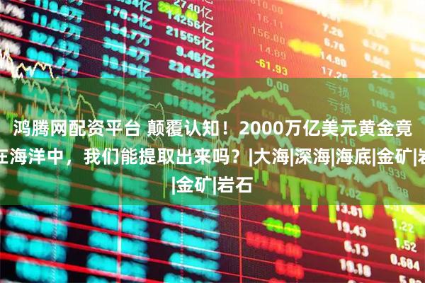 鸿腾网配资平台 颠覆认知！2000万亿美元黄金竟藏在海洋中，我们能提取出来吗？|大海|深海|海底|金矿|岩石