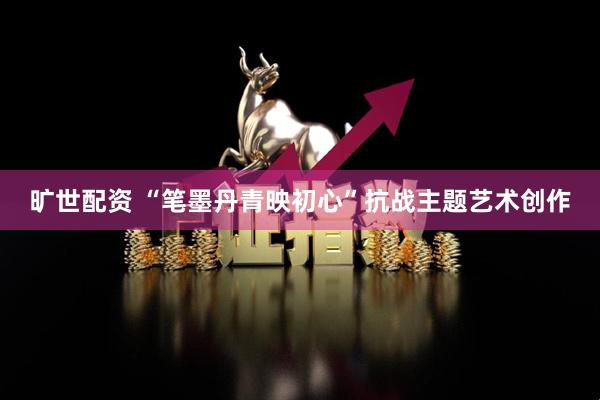 旷世配资 “笔墨丹青映初心”抗战主题艺术创作