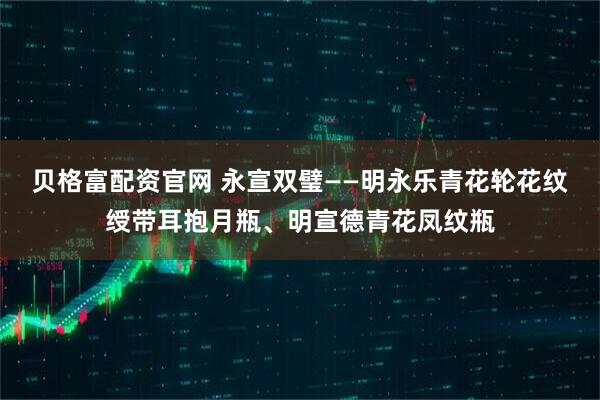贝格富配资官网 永宣双璧——明永乐青花轮花纹绶带耳抱月瓶、明宣德青花凤纹瓶
