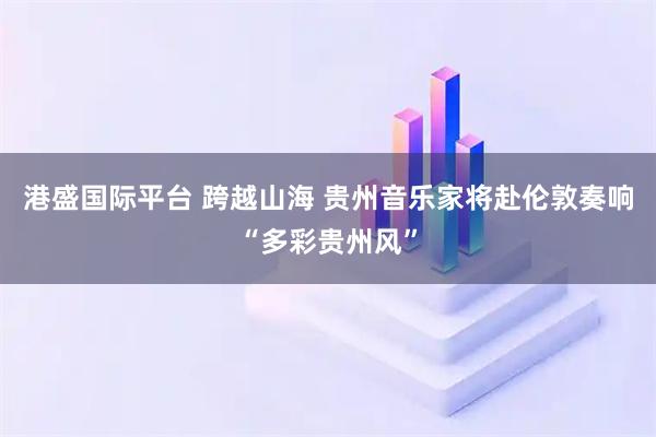 港盛国际平台 跨越山海 贵州音乐家将赴伦敦奏响“多彩贵州风”