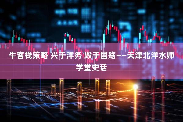 牛客栈策略 兴于洋务 毁于国殇——天津北洋水师学堂史话