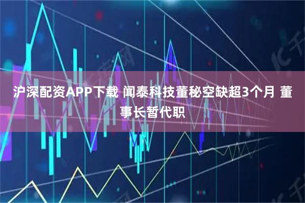 沪深配资APP下载 闻泰科技董秘空缺超3个月 董事长暂代职