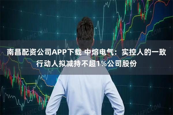 南昌配资公司APP下载 中熔电气：实控人的一致行动人拟减持不超1%公司股份