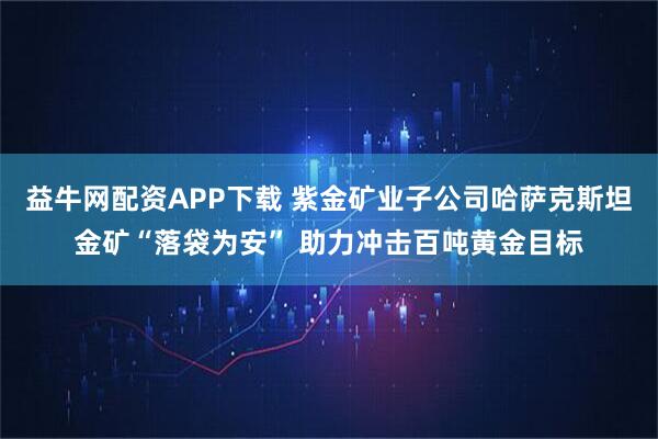益牛网配资APP下载 紫金矿业子公司哈萨克斯坦金矿“落袋为安” 助力冲击百吨黄金目标