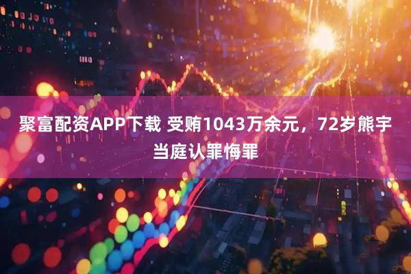 聚富配资APP下载 受贿1043万余元，72岁熊宇当庭认罪悔罪