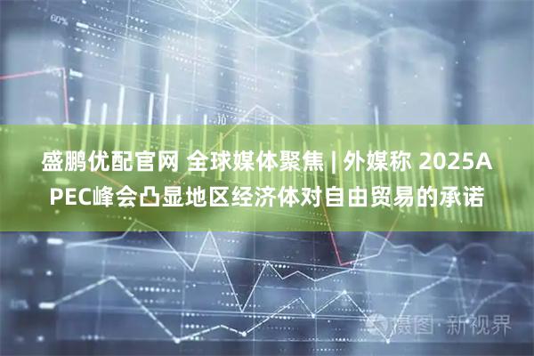 盛鹏优配官网 全球媒体聚焦 | 外媒称 2025APEC峰会凸显地区经济体对自由贸易的承诺