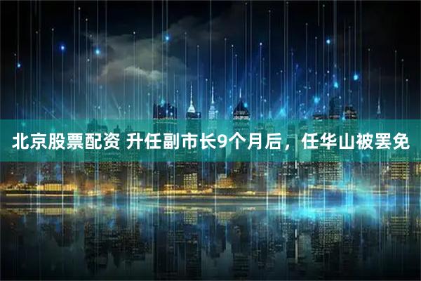 北京股票配资 升任副市长9个月后，任华山被罢免