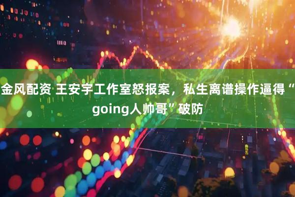 金风配资 王安宇工作室怒报案，私生离谱操作逼得“going人帅哥”破防
