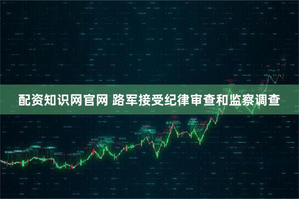 配资知识网官网 路军接受纪律审查和监察调查