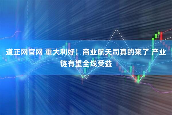 道正网官网 重大利好！商业航天司真的来了 产业链有望全线受益