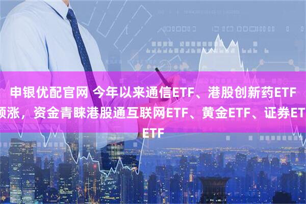 申银优配官网 今年以来通信ETF、港股创新药ETF领涨，资金青睐港股通互联网ETF、黄金ETF、证券ETF
