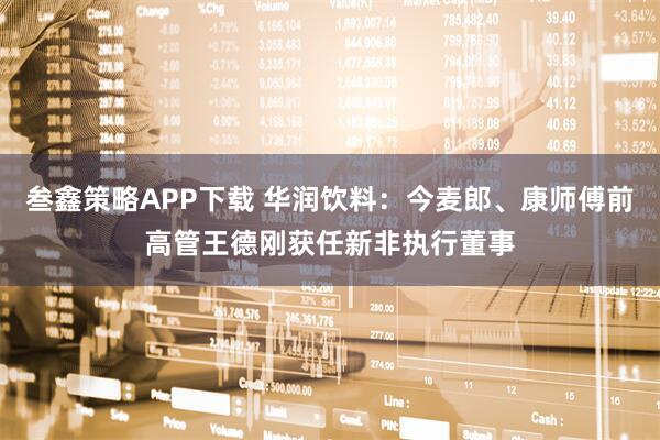 叁鑫策略APP下载 华润饮料：今麦郎、康师傅前高管王德刚获任新非执行董事