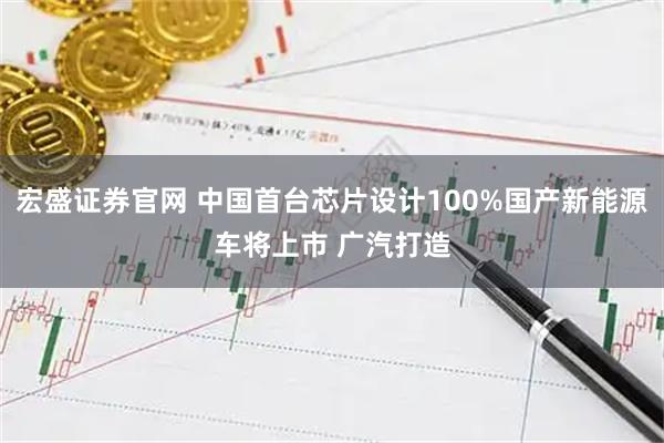 宏盛证券官网 中国首台芯片设计100%国产新能源车将上市 广汽打造
