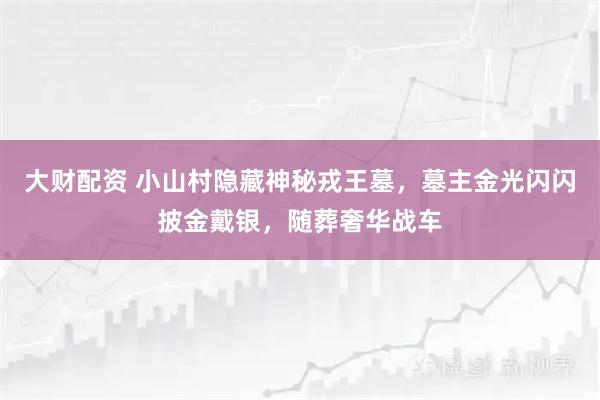 大财配资 小山村隐藏神秘戎王墓，墓主金光闪闪披金戴银，随葬奢华战车