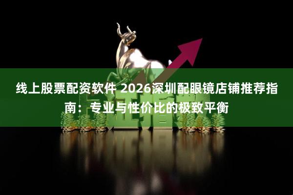 线上股票配资软件 2026深圳配眼镜店铺推荐指南：专业与性价比的极致平衡