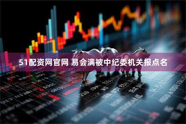 51配资网官网 易会满被中纪委机关报点名