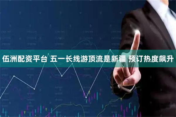 伍洲配资平台 五一长线游顶流是新疆 预订热度飙升