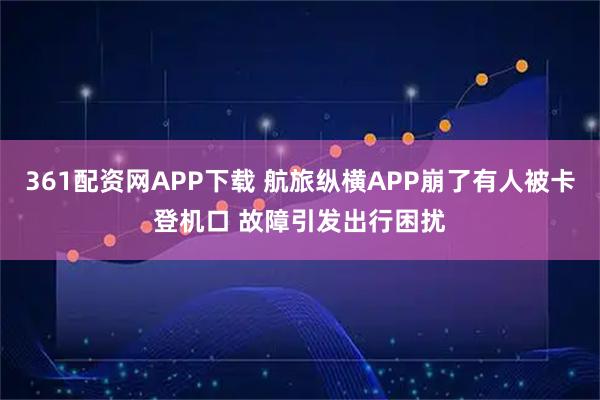 361配资网APP下载 航旅纵横APP崩了有人被卡登机口 故障引发出行困扰
