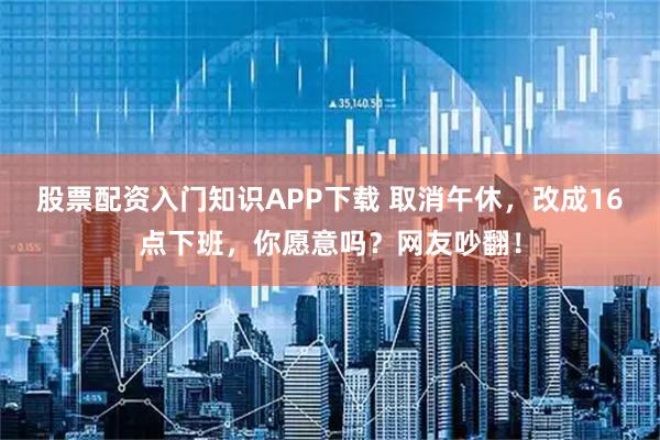 股票配资入门知识APP下载 取消午休，改成16点下班，你愿意吗？网友吵翻！