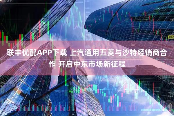 联丰优配APP下载 上汽通用五菱与沙特经销商合作 开启中东市场新征程