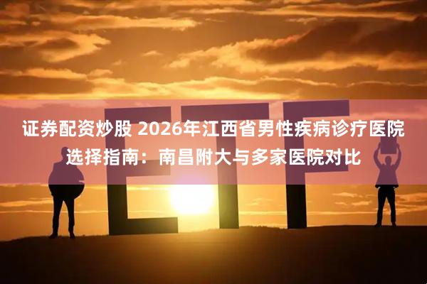 证券配资炒股 2026年江西省男性疾病诊疗医院选择指南：南昌附大与多家医院对比