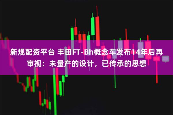 新规配资平台 丰田FT-Bh概念车发布14年后再审视:未量产的设计,已传承的思想