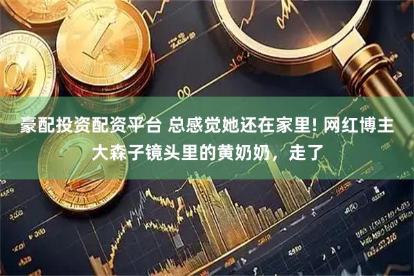 豪配投资配资平台 总感觉她还在家里! 网红博主大森子镜头里的黄奶奶,走了