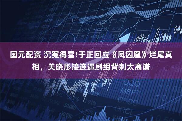 国元配资 沉冤得雪!于正回应《凤囚凰》烂尾真相,关晓彤接连遇剧组背刺太离谱
