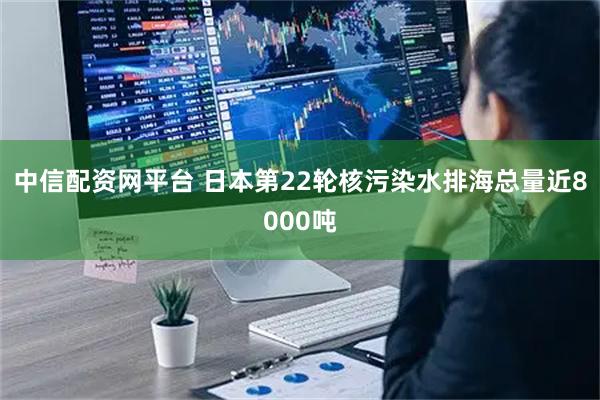 中信配资网平台 日本第22轮核污染水排海总量近8000吨