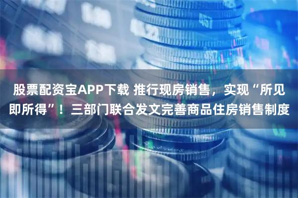 股票配资宝APP下载 推行现房销售，实现“所见即所得”！三部门联合发文完善商品住房销售制度