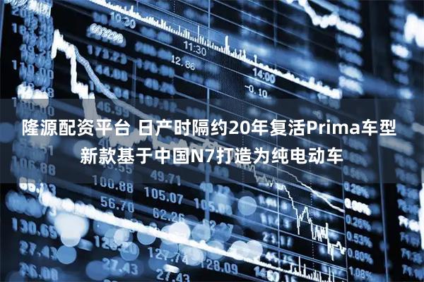 隆源配资平台 日产时隔约20年复活Prima车型 新款基于中国N7打造为纯电动车